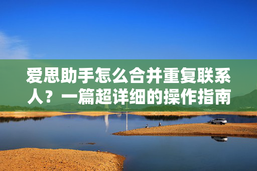 爱思助手怎么合并重复联系人？一篇超详细的操作指南与常见问题解答