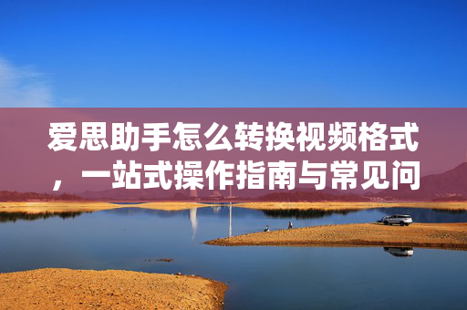 爱思助手怎么转换视频格式，一站式操作指南与常见问题解答